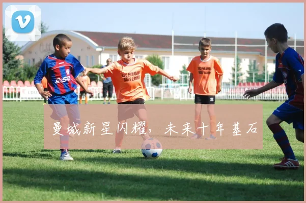 曼城新星闪耀，未来十年基石