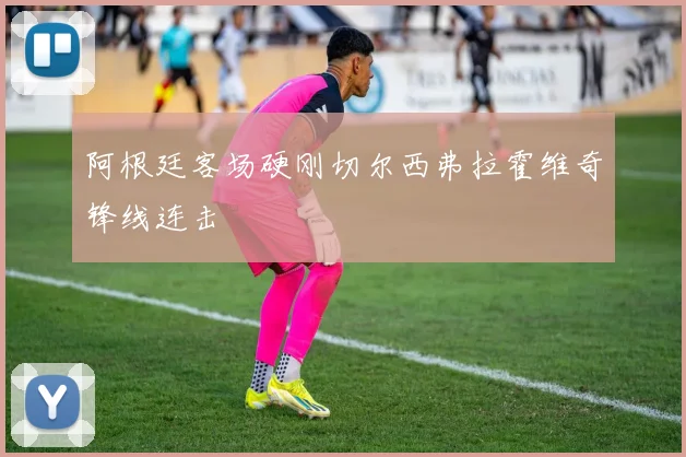 阿根廷客场硬刚切尔西弗拉霍维奇锋线连击