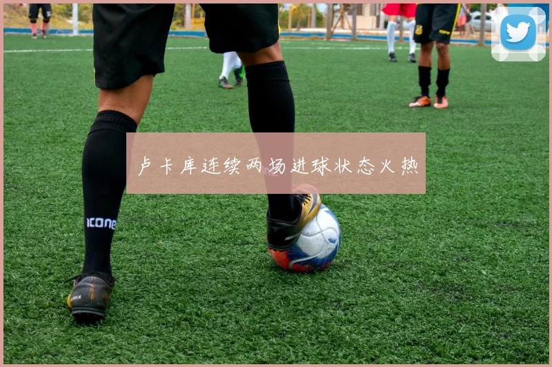 卢卡库连续两场进球状态火热