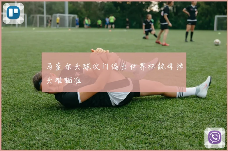 马奎尔头球攻门偏出世界杯航母掉头难瞄准