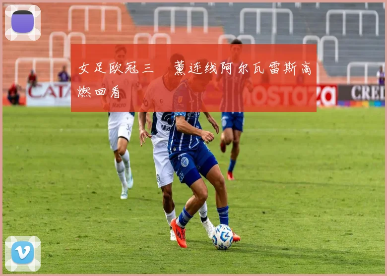 女足欧冠三笘薰连线阿尔瓦雷斯高燃回看