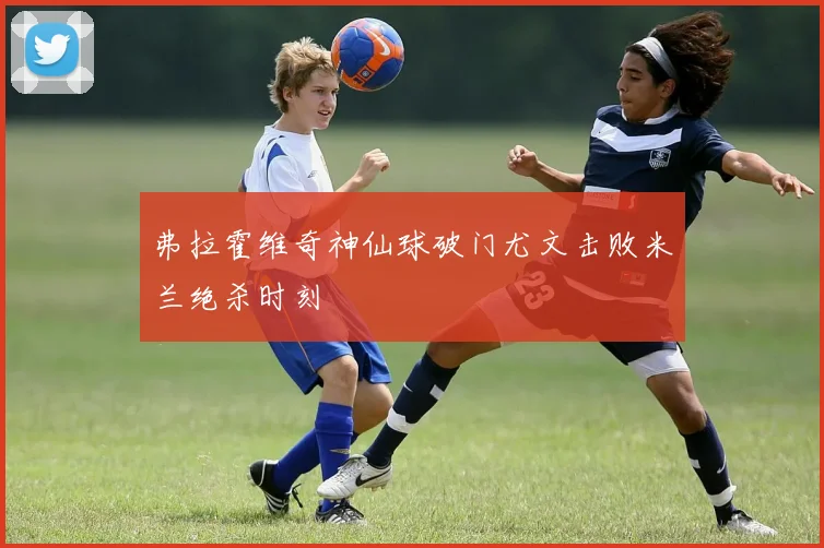 弗拉霍维奇神仙球破门尤文击败米兰绝杀时刻