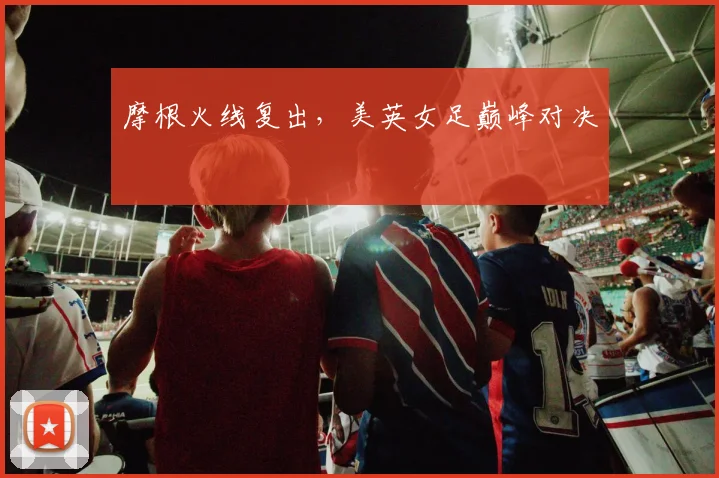 摩根火线复出，美英女足巅峰对决