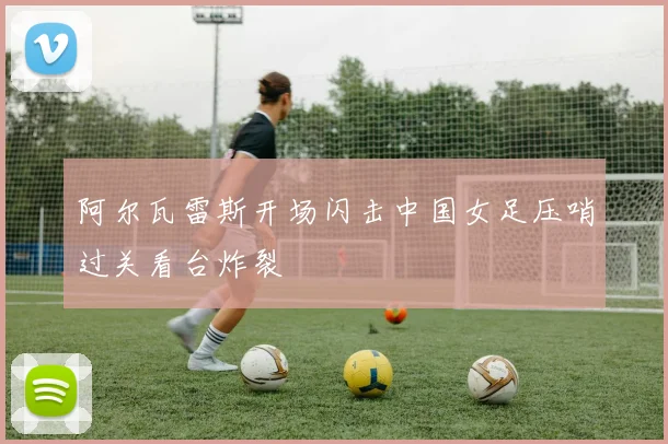 阿尔瓦雷斯开场闪击中国女足压哨过关看台炸裂