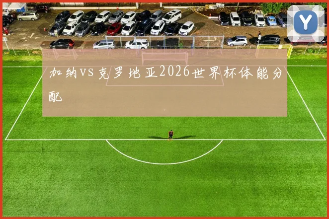加纳vs克罗地亚2026世界杯体能分配
