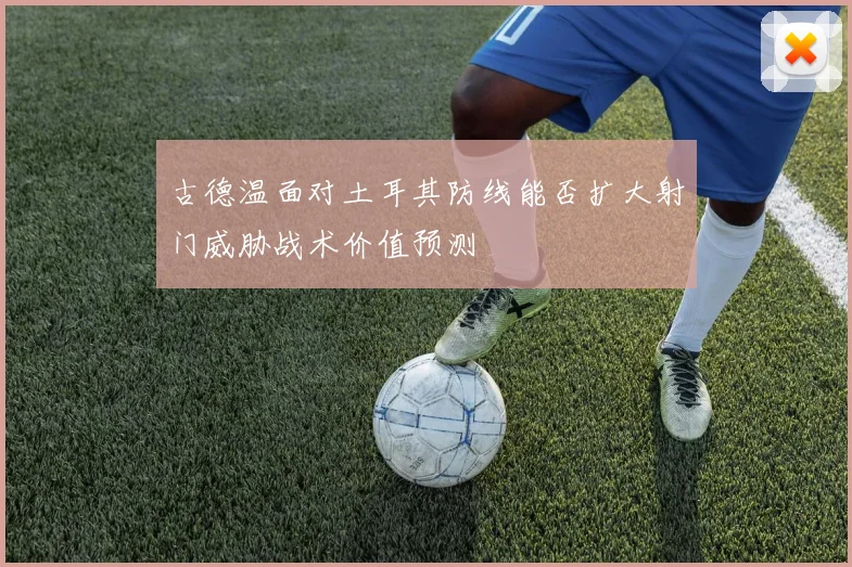 古德温面对土耳其防线能否扩大射门威胁战术价值预测