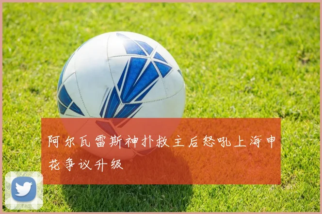 阿尔瓦雷斯神扑救主后怒吼上海申花争议升级