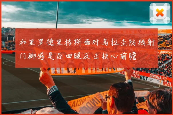 加里罗德里格斯面对乌拉圭防线射门脚感是否回暖反击核心前瞻