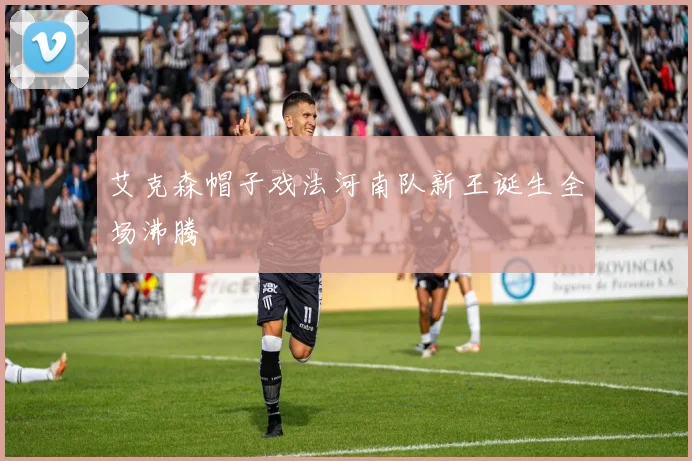 艾克森帽子戏法河南队新王诞生全场沸腾