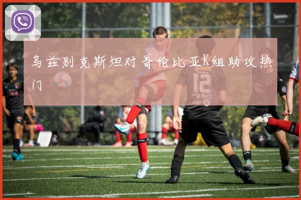 乌兹别克斯坦对哥伦比亚K组助攻热门