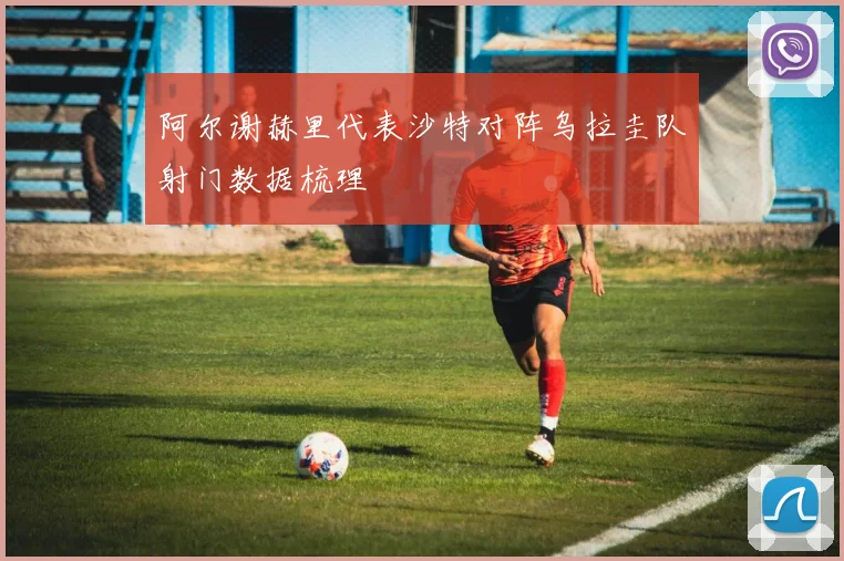 阿尔谢赫里代表沙特对阵乌拉圭队射门数据梳理