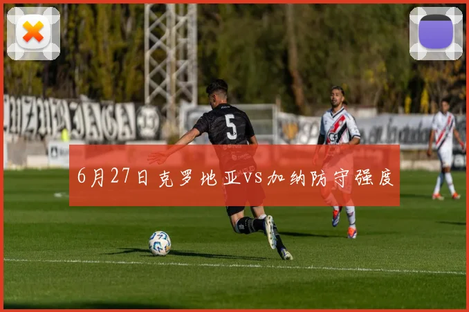 6月27日克罗地亚vs加纳防守强度