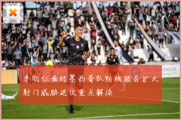 李刚仁面对墨西哥队防线能否扩大射门威胁进攻重点解读