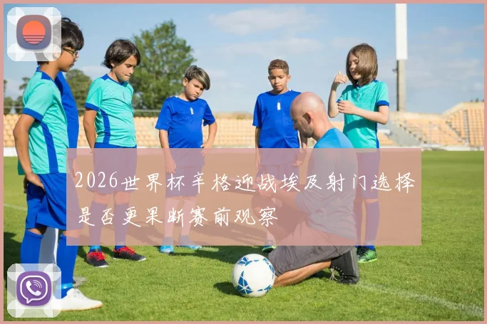 2026世界杯辛格迎战埃及射门选择是否更果断赛前观察