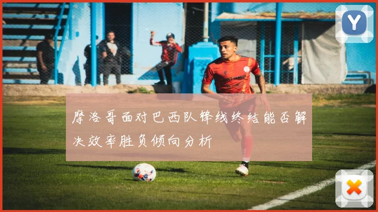 摩洛哥面对巴西队锋线终结能否解决效率胜负倾向分析