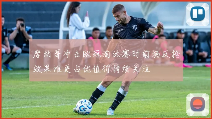 摩纳哥冲击欧冠淘汰赛时前场反抢效果谁更占优值得持续关注