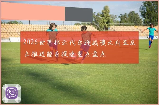 2026世界杯云代尔迎战澳大利亚反击推进能否提速重点盘点