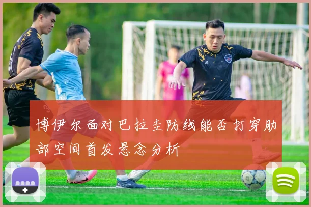博伊尔面对巴拉圭防线能否打穿肋部空间首发悬念分析