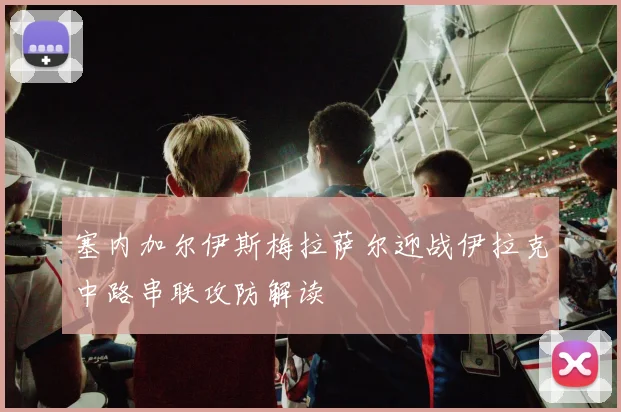 塞内加尔伊斯梅拉萨尔迎战伊拉克中路串联攻防解读