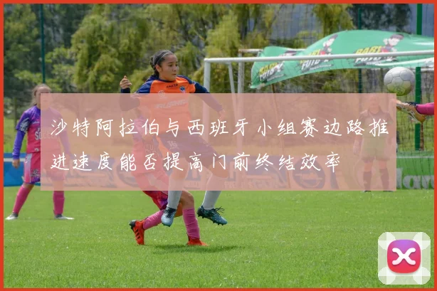 沙特阿拉伯与西班牙小组赛边路推进速度能否提高门前终结效率
