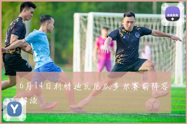 6月14日科特迪瓦厄瓜多尔赛前阵容解读