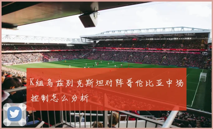 K组乌兹别克斯坦对阵哥伦比亚中场控制怎么分析