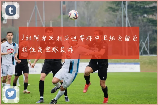 J组阿尔及利亚世界杯中卫组合能否顶住高空球轰炸