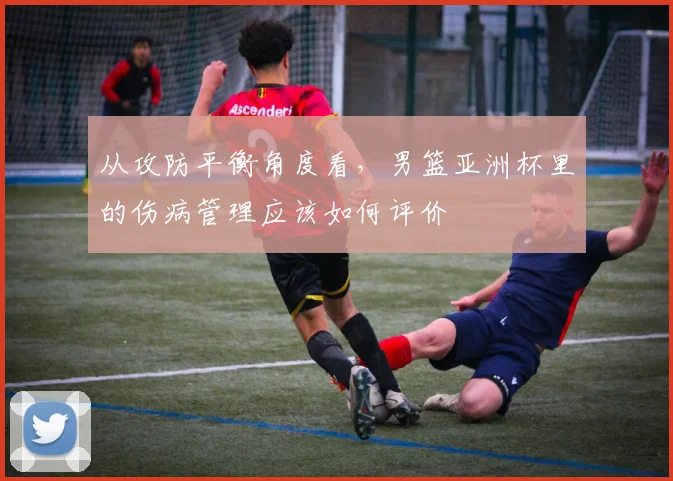 从攻防平衡角度看，男篮亚洲杯里的伤病管理应该如何评价
