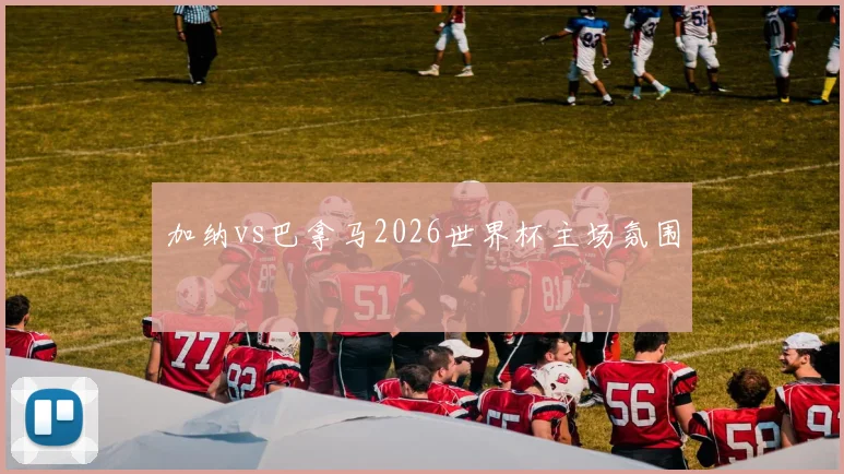 加纳vs巴拿马2026世界杯主场氛围